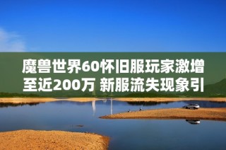 魔獸世界60懷舊服玩家激增至近200萬 新服流失現象引發廣泛關注