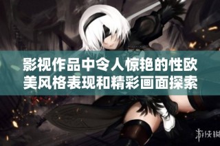 影視作品中令人驚艷的性歐美風格表現和精彩畫面探索