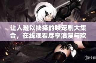 讓人難以抉擇的哄寵劇大集合，在線觀看盡享浪漫與歡笑