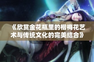 《欣賞金花瓶里的楷梅花藝術與傳統文化的完美結合》