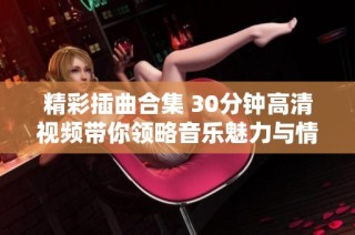 精彩插曲合集 30分鐘高清視頻帶你領略音樂魅力與情感共鳴