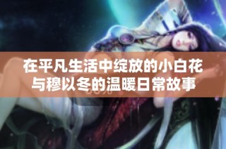 在平凡生活中綻放的小白花與穆以冬的溫暖日常故事