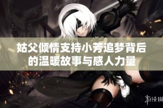 姑父傾情支持小芳追夢背后的溫暖故事與感人力量