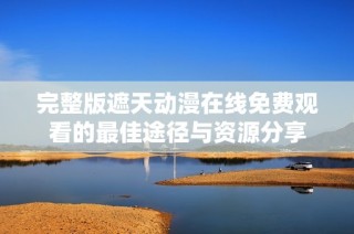 完整版遮天動漫在線免費觀看的最佳途徑與資源分享