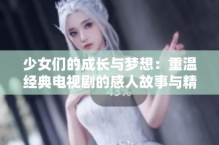 少女們的成長與夢想：重溫經(jīng)典電視劇的感人故事與精彩瞬間