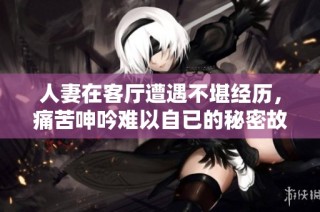 人妻在客廳遭遇不堪經歷，痛苦呻吟難以自已的秘密故事