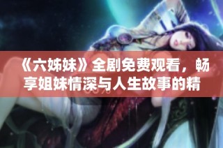 《六姊妹》全劇免費觀看，暢享姐妹情深與人生故事的精彩演繹