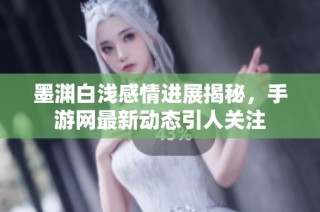 墨淵白淺感情進展揭秘，手游網(wǎng)最新動態(tài)引人關(guān)注