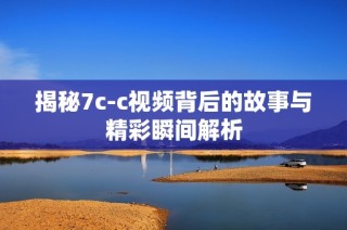 揭秘7c-c視頻背后的故事與精彩瞬間解析