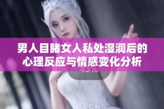 男人目睹女人私處濕潤后的心理反應與情感變化分析