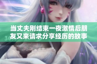 當丈夫剛結束一夜激情后朋友又來請求分享經歷的故事