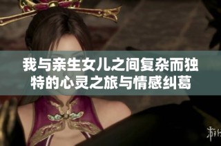 我與親生女兒之間復雜而獨特的心靈之旅與情感糾葛