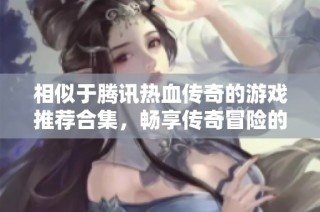 相似于騰訊熱血傳奇的游戲推薦合集，暢享傳奇冒險(xiǎn)的精彩之旅
