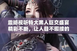 震撼視聽特大黑人巨交盛宴精彩不斷，讓人目不暇接的體驗