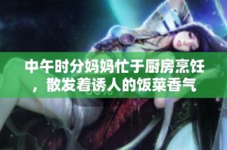 中午時分媽媽忙于廚房烹飪，散發著誘人的飯菜香氣