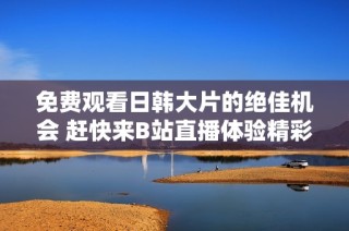 免費觀看日韓大片的絕佳機會 趕快來B站直播體驗精彩內容