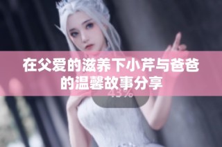 在父愛的滋養下小芹與爸爸的溫馨故事分享