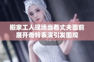 搬家工人現(xiàn)場當(dāng)著丈夫面前展開奇特表演引發(fā)圍觀