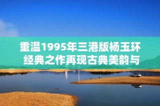 重溫1995年三港版楊玉環(huán) 經(jīng)典之作再現(xiàn)古典美韻與傳奇魅力