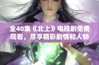 全40集《北上》電視劇免費觀看，盡享精彩劇情和人物故事