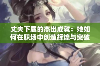 丈夫下屬的杰出成就：她如何在職場中創(chuàng)造輝煌與突破