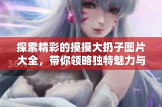 探索精彩的摸摸大扔子圖片大全，帶你領略獨特魅力與樂趣