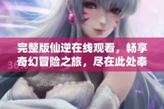 完整版仙逆在線觀看，暢享奇幻冒險之旅，盡在此處奉上