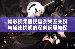 精彩視頻呈現復雜關系交織與道德挑戰的深刻反思與探討