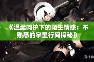 《溫柔呵護(hù)下的陌生情感：不熟悉的字里行間探秘》