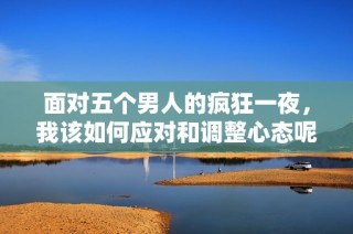 面對五個男人的瘋狂一夜，我該如何應對和調整心態呢
