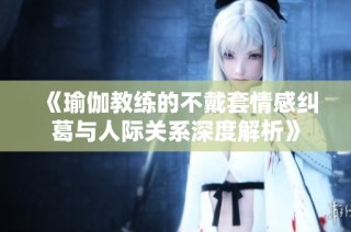 《瑜伽教練的不戴套情感糾葛與人際關系深度解析》