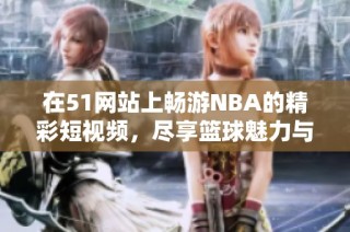 在51網(wǎng)站上暢游NBA的精彩短視頻，盡享籃球魅力與激情瞬間