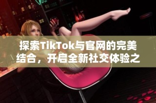 探索TikTok與官網的完美結合，開啟全新社交體驗之旅