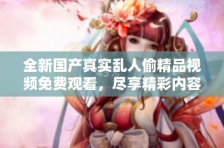 全新國產真實亂人偷精品視頻免費觀看，盡享精彩內容的震撼體驗