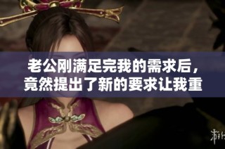 老公剛滿足完我的需求后，竟然提出了新的要求讓我重新開始