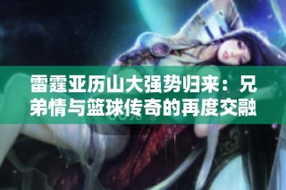 雷霆亞歷山大強勢歸來：兄弟情與籃球傳奇的再度交融與挑戰(zhàn)