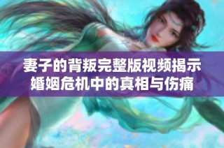 妻子的背叛完整版視頻揭示婚姻危機中的真相與傷痛