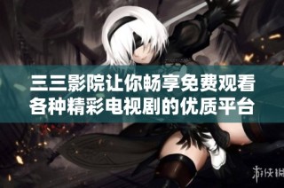 三三影院讓你暢享免費觀看各種精彩電視劇的優質平臺