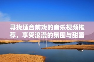 尋找適合前戲的音樂視頻推薦，享受浪漫的氛圍與甜蜜的旋律