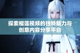 探索榴蓮視頻的獨特魅力與創(chuàng)意內(nèi)容分享平臺