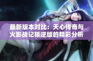 最新版本對比：天心傳奇與火影戰記叛逆版的精彩分析與評測