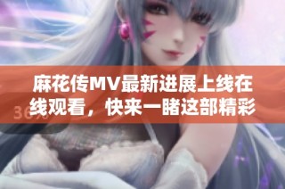 麻花傳MV最新進展上線在線觀看，快來一睹這部精彩作品的風采