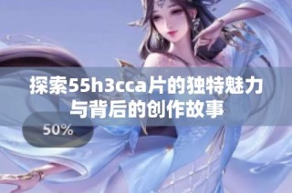 探索55h3cca片的獨特魅力與背后的創作故事