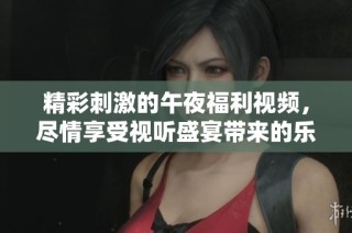 精彩刺激的午夜福利視頻，盡情享受視聽盛宴帶來的樂趣與享受