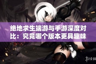 絕地求生端游與手游深度對比：究竟哪個版本更具趣味性與魅力