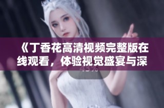 《丁香花高清視頻完整版在線觀看，體驗視覺盛宴與深刻情感》