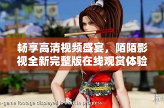 暢享高清視頻盛宴，陌陌影視全新完整版在線觀賞體驗