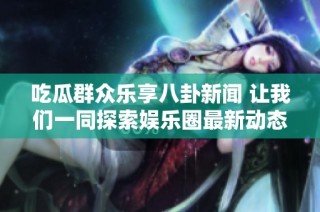 吃瓜群眾樂享八卦新聞 讓我們一同探索娛樂圈最新動態(tài)