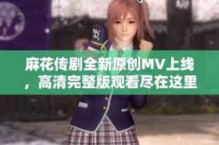 麻花傳劇全新原創MV上線，高清完整版觀看盡在這里！