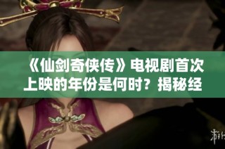 《仙劍奇?zhèn)b傳》電視劇首次上映的年份是何時(shí)？揭秘經(jīng)典劇集的歷史背景